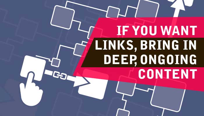 If You Want Links, Bring In Deep, Ongoing Content