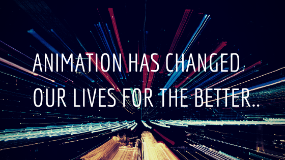 ANIMATION HAS CHANGED OUR LIVES FOR THE BETTER