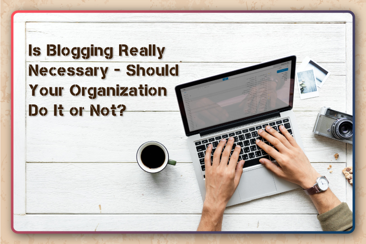 Is Blogging Really Necessary – Should Your Organization Do It or Not?