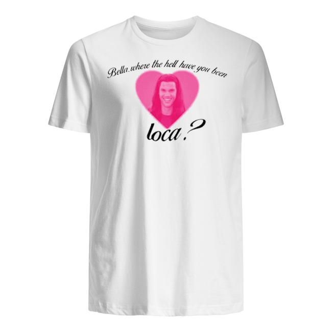 BELLA WHERE THE HELL HAVE YOU BEEN LOCA SHIRT