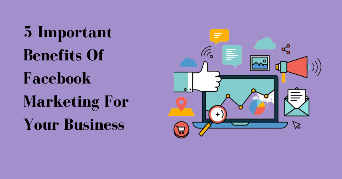 5 Important Benefits Of Facebook Marketing For Your Business