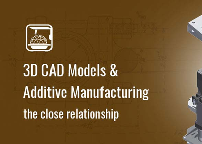 3D CAD Models & Additive Manufacturing: The Close Relationship
