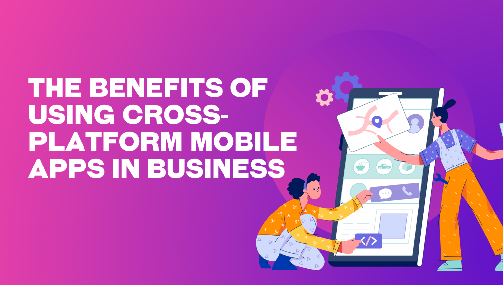 The benefits of using cross-platform mobile apps in business