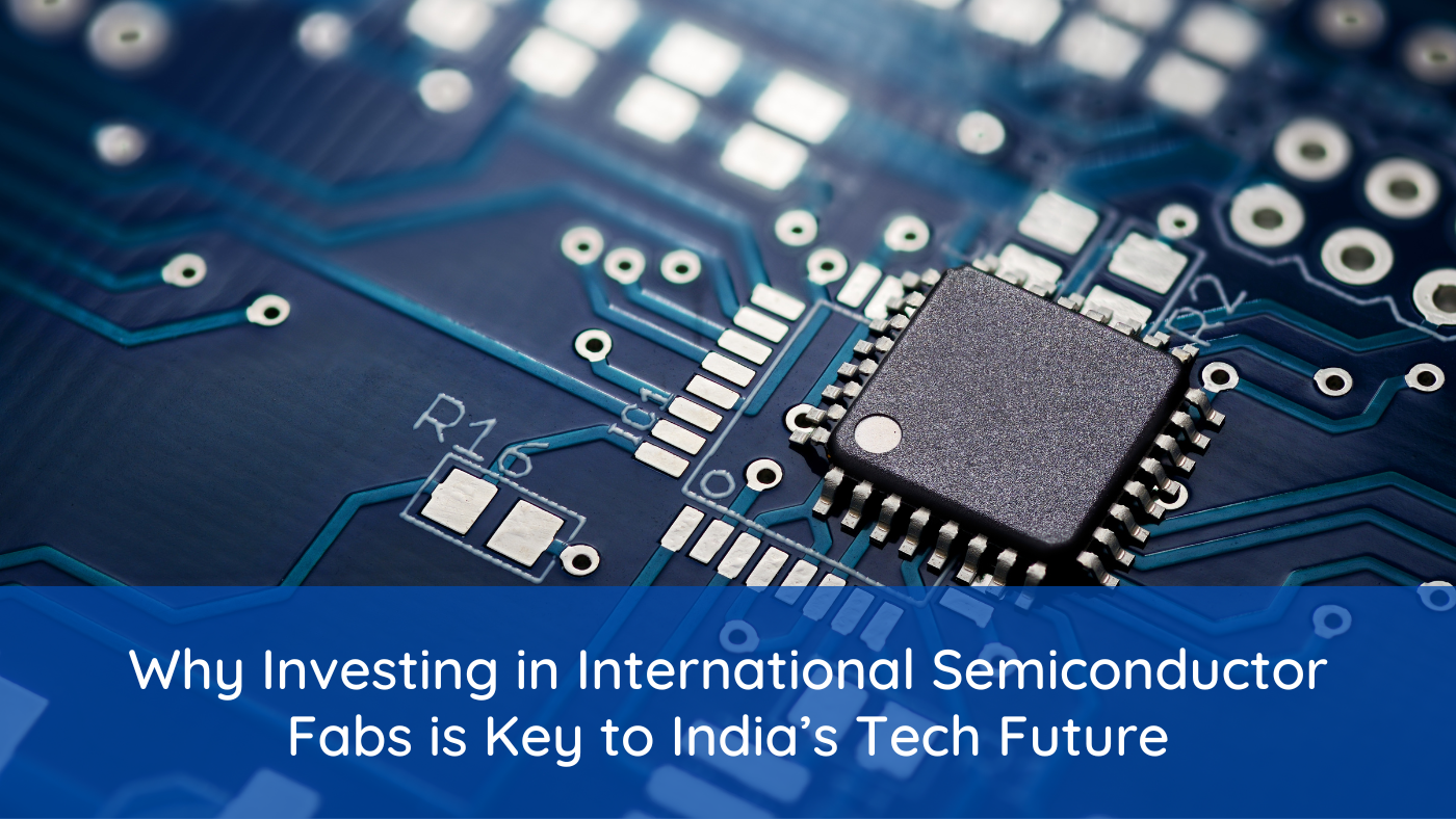 Why Investing in International Semiconductor Fabs is Key to India’s Tech Future