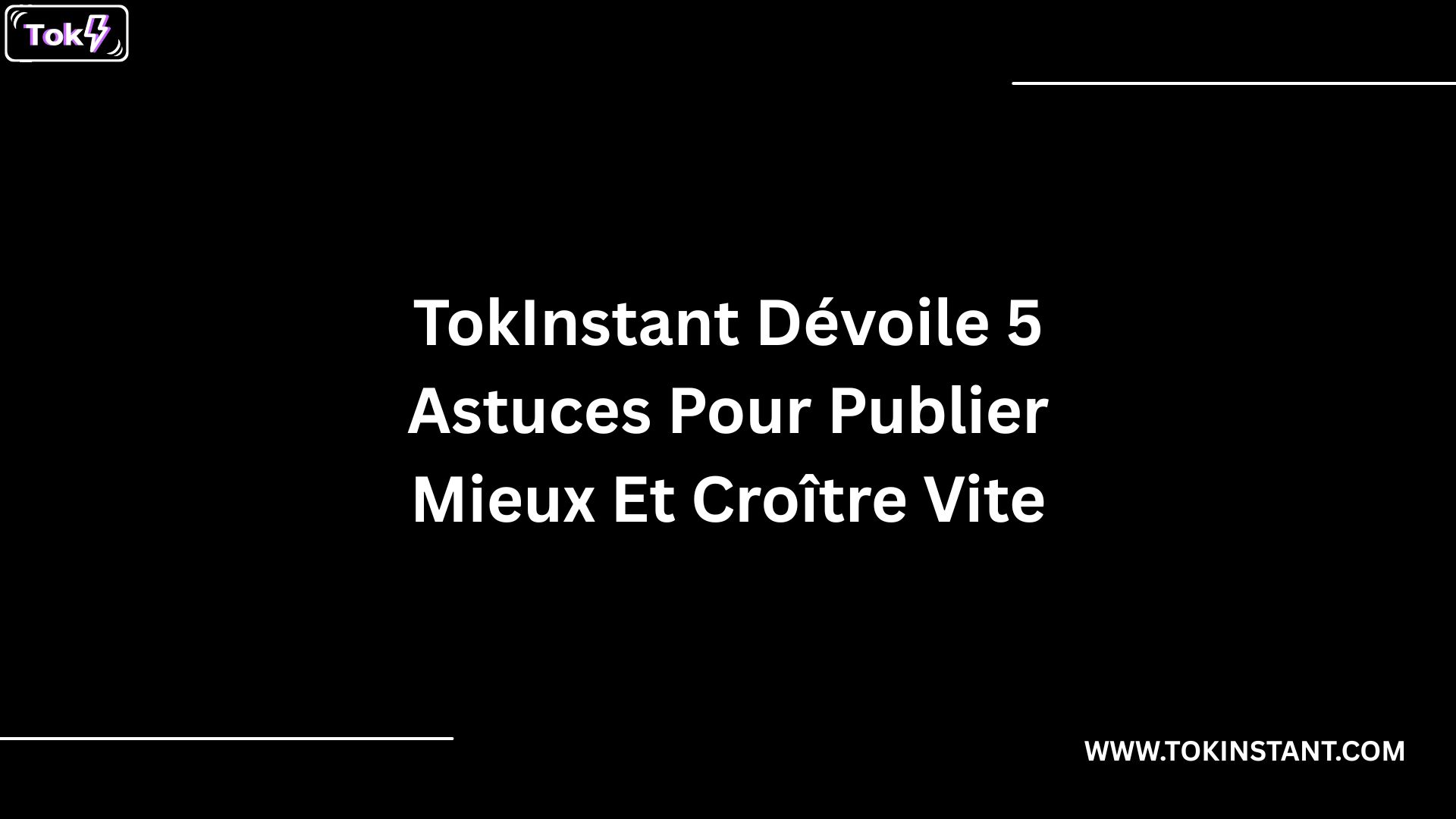 TokInstant Dévoile 5 Astuces Pour Publier Mieux Et Croître Vite