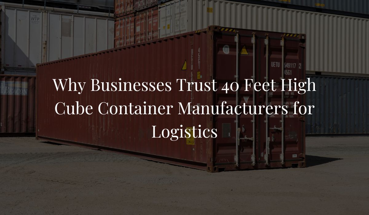 Why Businesses Trust 40 Feet High Cube Container Manufacturers for Logistics