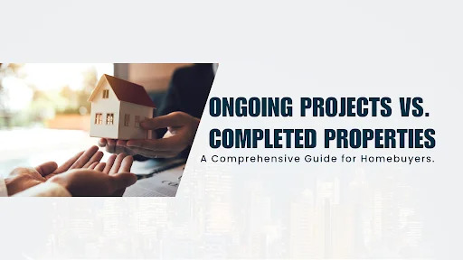 Ongoing Projects vs. Completed Properties: A Comprehensive Guide for Homebuyers